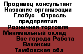 Продавец-консультант › Название организации ­ Глобус › Отрасль предприятия ­ Розничная торговля › Минимальный оклад ­ 17 000 - Все города Работа » Вакансии   . Тамбовская обл.,Моршанск г.